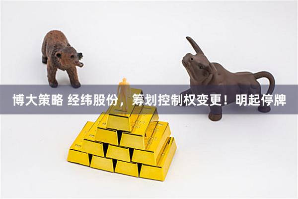 博大策略 经纬股份，筹划控制权变更！明起停牌