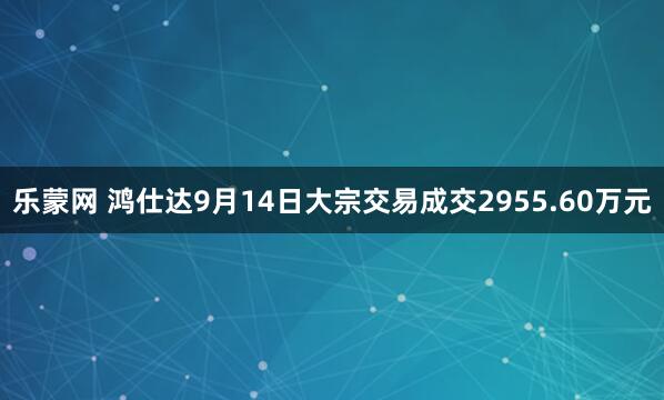 乐蒙网 鸿仕达9月14日大宗交易成交2955.60万元