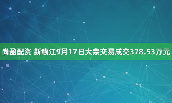 尚盈配资 新赣江9月17日大宗交易成交378.53万元