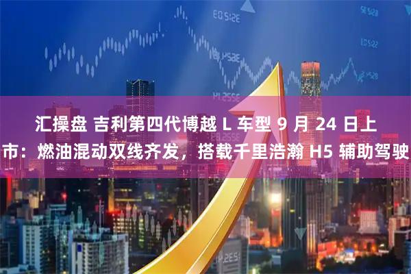 汇操盘 吉利第四代博越 L 车型 9 月 24 日上市：燃油混动双线齐发，搭载千里浩瀚 H5 辅助驾驶