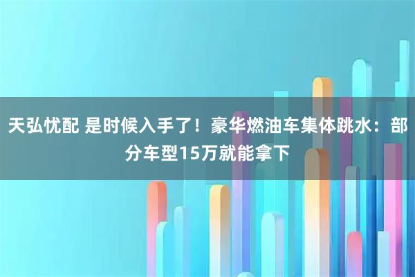 天弘忧配 是时候入手了！豪华燃油车集体跳水：部分车型15万就能拿下