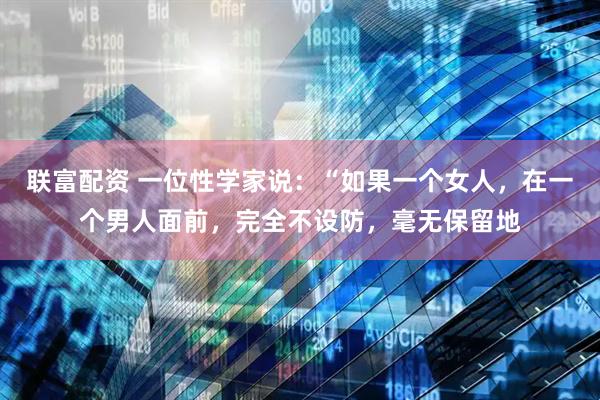 联富配资 一位性学家说：“如果一个女人，在一个男人面前，完全不设防，毫无保留地