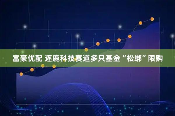 富豪优配 逐鹿科技赛道多只基金“松绑”限购