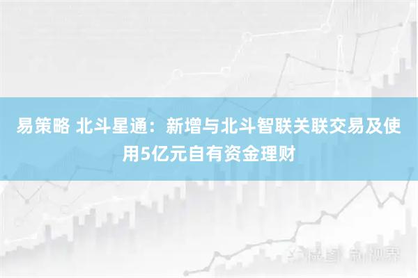 易策略 北斗星通：新增与北斗智联关联交易及使用5亿元自有资金理财
