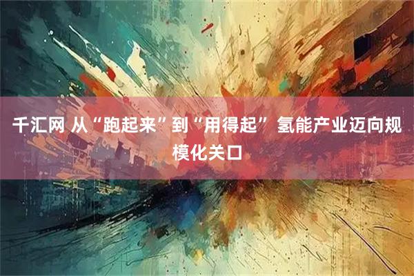 千汇网 从“跑起来”到“用得起” 氢能产业迈向规模化关口