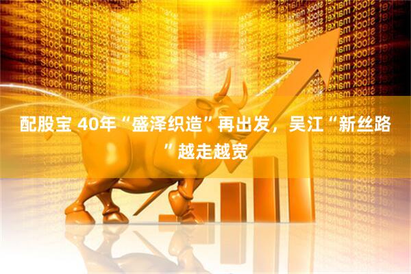 配股宝 40年“盛泽织造”再出发，吴江“新丝路”越走越宽