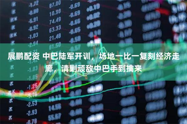 展鹏配资 中巴陆军开训，场地一比一复刻经济走廊，清剿顽敌中巴手到擒来
