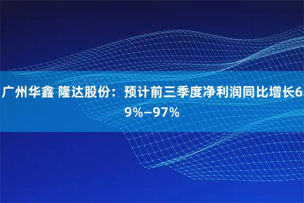 广州华鑫 隆达股份：预计前三季度净利润同比增长69%—97%