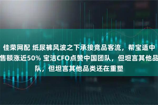 佳荣网配 纸尿裤风波之下承接竞品客流，帮宝适中国三季度销售额涨近50% 宝洁CFO点赞中国团队，但坦言其他品类还在重塑