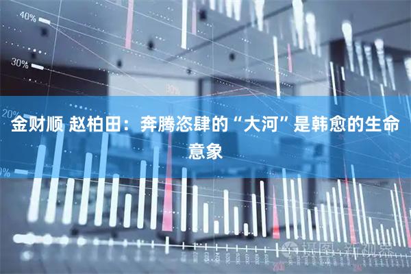 金财顺 赵柏田:奔腾恣肆的“大河”是韩愈的生命意象