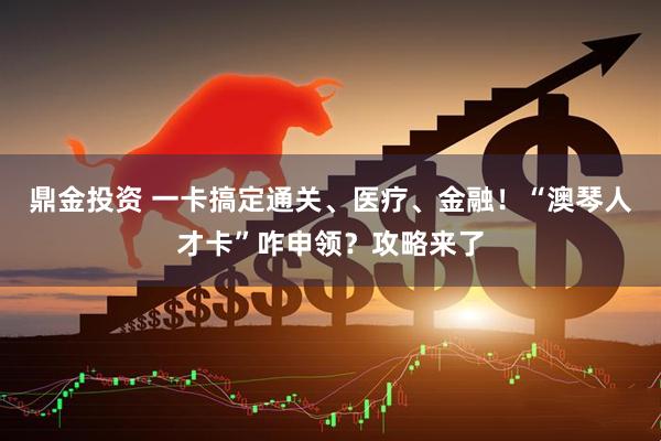 鼎金投资 一卡搞定通关、医疗、金融！“澳琴人才卡”咋申领？攻略来了