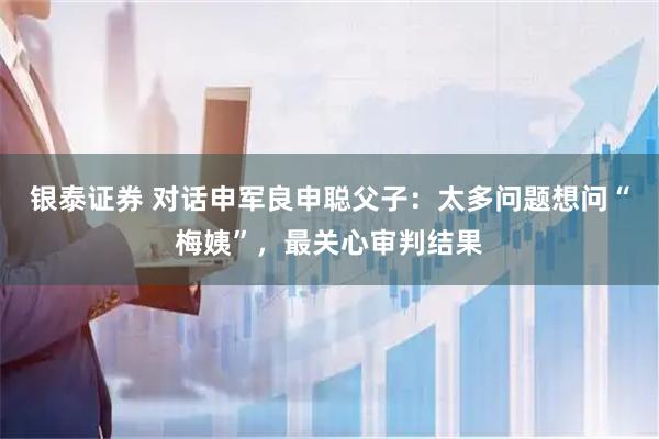 银泰证券 对话申军良申聪父子：太多问题想问“梅姨”，最关心审判结果