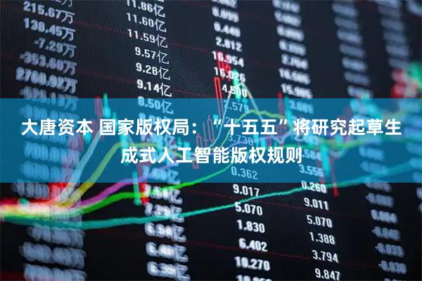 大唐资本 国家版权局：“十五五”将研究起草生成式人工智能版权规则
