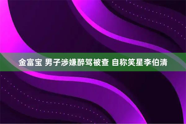 金富宝 男子涉嫌醉驾被查 自称笑星李伯清