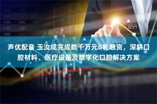 声优配音 玉汝成完成数千万元B轮融资,深耕口腔材料、医疗设备及数字化口腔解决方案