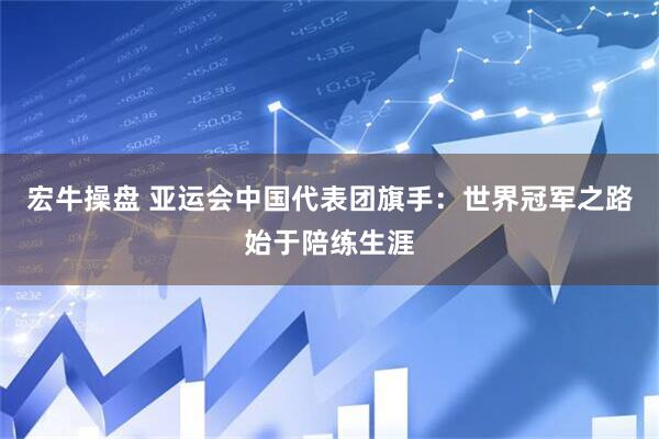 宏牛操盘 亚运会中国代表团旗手：世界冠军之路始于陪练生涯