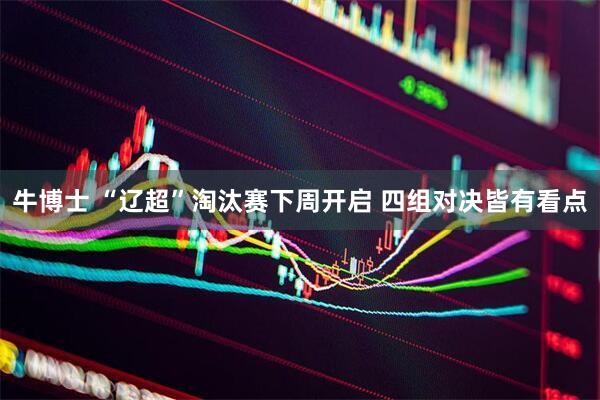 牛博士 “辽超”淘汰赛下周开启 四组对决皆有看点