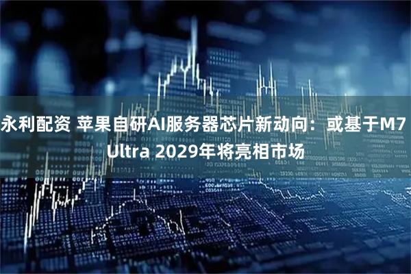 永利配资 苹果自研AI服务器芯片新动向：或基于M7 Ultra 2029年将亮相市场